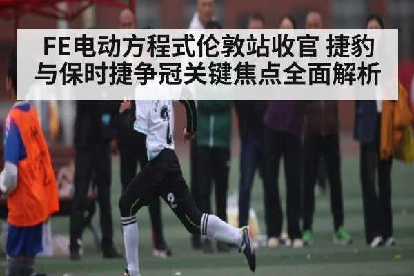 FE电动方程式伦敦站收官 捷豹与保时捷争冠关键焦点全面解析
