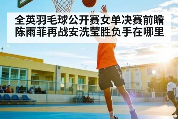 全英羽毛球公开赛女单决赛前瞻 陈雨菲再战安洗莹胜负手在哪里