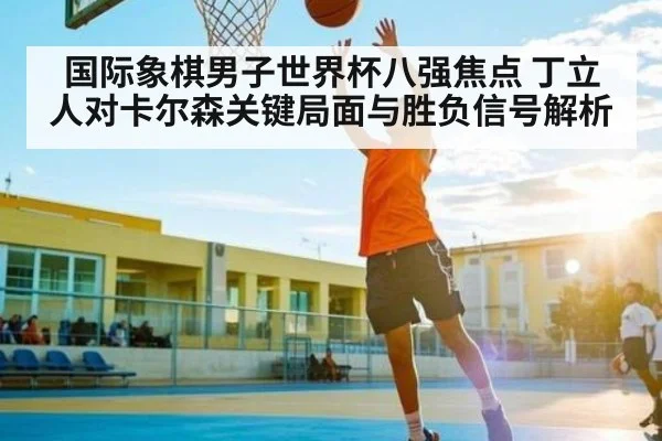 国际象棋男子世界杯八强焦点 丁立人对卡尔森关键局面与胜负信号解析