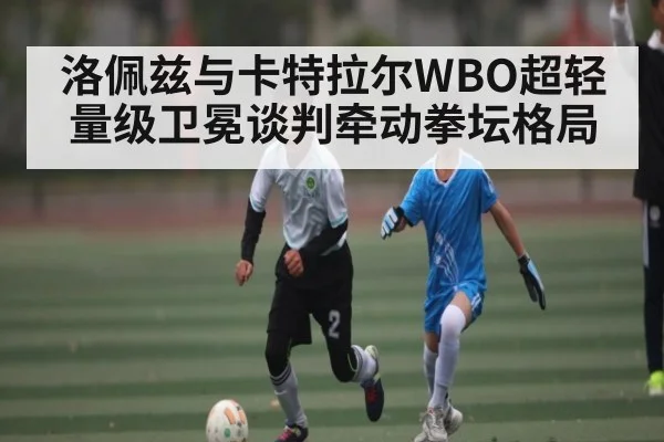 洛佩兹与卡特拉尔WBO超轻量级卫冕谈判牵动拳坛格局