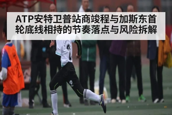 ATP安特卫普站商竣程与加斯东首轮底线相持的节奏落点与风险拆解